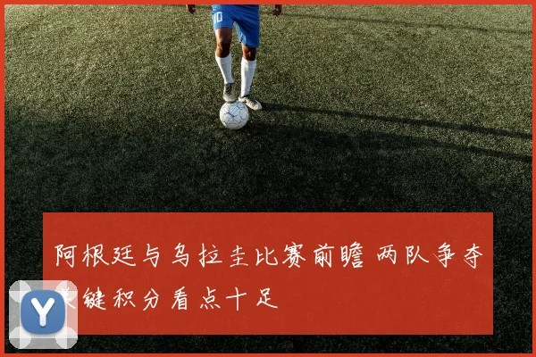 阿根廷与乌拉圭比赛前瞻 两队争夺关键积分看点十足