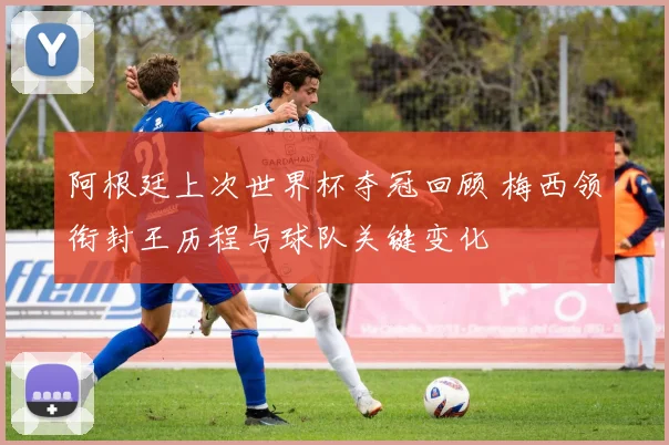 阿根廷上次世界杯夺冠回顾 梅西领衔封王历程与球队关键变化