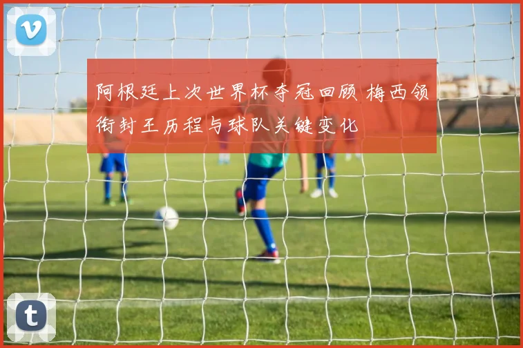 阿根廷上次世界杯夺冠回顾 梅西领衔封王历程与球队关键变化