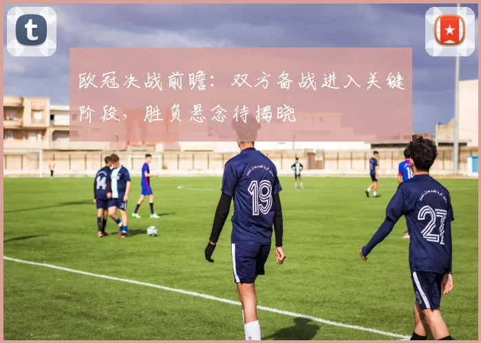 欧冠决战前瞻：双方备战进入关键阶段，胜负悬念待揭晓